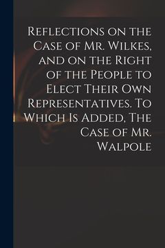 portada Reflections on the Case of Mr. Wilkes, and on the Right of the People to Elect Their Own Representatives. To Which is Added, The Case of Mr. Walpole (in English)