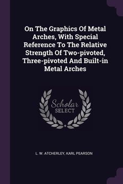 portada On The Graphics Of Metal Arches, With Special Reference To The Relative Strength Of Two-pivoted, Three-pivoted And Built-in Metal Arches (en Inglés)