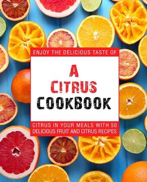 portada A Citrus Cookbook: Enjoy the Delicious Tastes of Citrus In Your Meals With 50 Delicious Fruit and Citrus Recipes (en Inglés)
