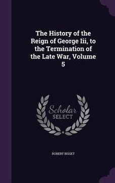 portada The History of the Reign of George Iii, to the Termination of the Late War, Volume 5 (en Inglés)