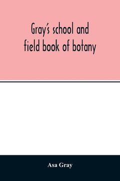 portada Gray's school and field book of botany. Consisting of Lessons in botany and Field, forest, and garden botany bound in one volume (en Inglés)