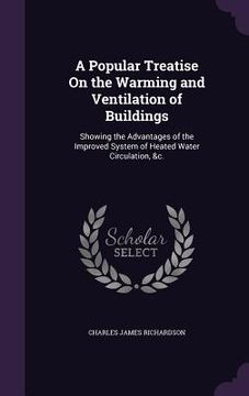 portada A Popular Treatise On the Warming and Ventilation of Buildings: Showing the Advantages of the Improved System of Heated Water Circulation, &c. (en Inglés)