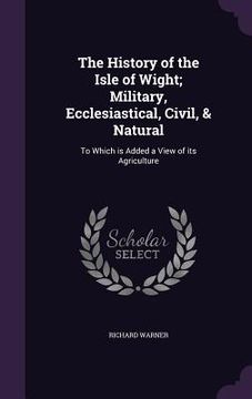 portada The History of the Isle of Wight; Military, Ecclesiastical, Civil, & Natural: To Which is Added a View of its Agriculture (in English)