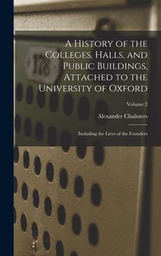 portada A History of the Colleges, Halls, and Public Buildings, Attached to the University of Oxford: Including the Lives of the Founders; Volume 2