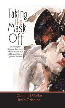 portada Taking the Mask Off: Destroying the Stigmatic Barriers of Mental Health and Addiction Using a Spiritual Solution (en Inglés)