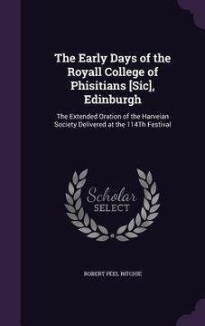 portada The Early Days of the Royall College of Phisitians [Sic], Edinburgh: The Extended Oration of the Harveian Society Delivered at the 114Th Festival (en Inglés)