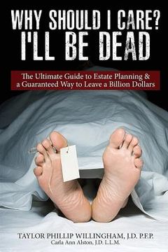 portada Why Should I Care? I'll Be Dead.: The Ultimate Guide to Estate Planning & A Guarantee Way to Leave a Billion Dollars. (in English)