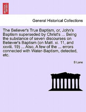 portada the believer's true baptism, or, john's baptism superseded by christ's ... being the substance of seven discourses on believer's baptism (on matt. xi. (in English)