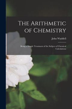 portada The Arithmetic of Chemistry [microform]: Being a Simple Treatment of the Subject of Chemical Calculations (en Inglés)