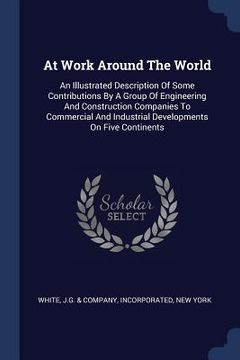 portada At Work Around The World: An Illustrated Description Of Some Contributions By A Group Of Engineering And Construction Companies To Commercial An (in English)