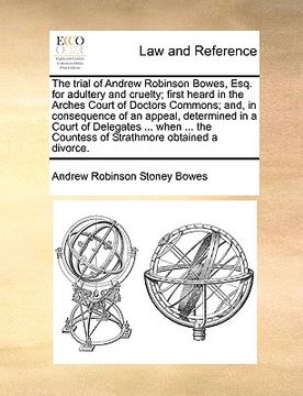 portada the trial of andrew robinson bowes, esq. for adultery and cruelty; first heard in the arches court of doctors commons; and, in consequence of an appea (en Inglés)