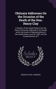 portada Obituary Addresses On the Occasion of the Death of the Hon. Henry Clay: A Senator of the United States From the State of Kentucky, Delivered in the Se (en Inglés)