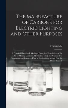 portada The Manufacture of Carbons for Electric Lighting and Other Purposes; a Practical Handbook, Giving a Complete Description of the Art of Making Carbons, (en Inglés)