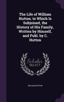 portada The Life of William Hutton. to Which Is Subjoined, the History of His Family, Written by Himself, and Publ. by C. Hutton (en Inglés)