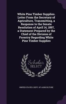 portada White Pine Timber Supplies. Letter From the Secretary of Agriculture, Transmitting, a Response to the Senate Resolution of April 14, 1897, a Statement (en Inglés)