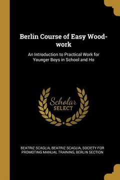 portada Berlin Course of Easy Wood-work: An Introduction to Practical Work for Younger Boys in School and Ho