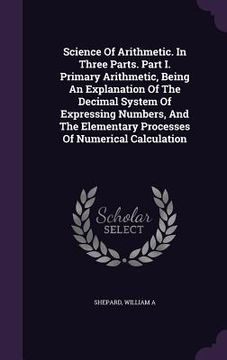 portada Science Of Arithmetic. In Three Parts. Part I. Primary Arithmetic, Being An Explanation Of The Decimal System Of Expressing Numbers, And The Elementar (en Inglés)