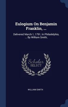portada Eulogium On Benjamin Franklin, ...: Delivered March 1, 1791, In Philadelphia, ... By William Smith,