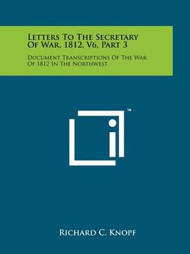 portada letters to the secretary of war, 1812, v6, part 3: document transcriptions of the war of 1812 in the northwest (en Inglés)