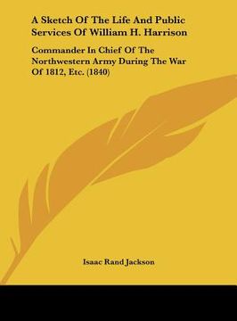 portada a sketch of the life and public services of william h. harrison: commander in chief of the northwestern army during the war of 1812, etc. (1840) (en Inglés)