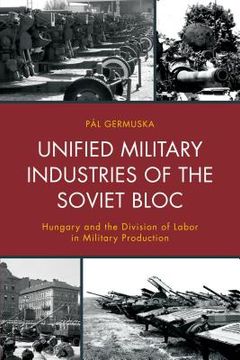 portada Unified Military Industries of the Soviet Bloc: Hungary and the Division of Labor in Military Production (en Inglés)
