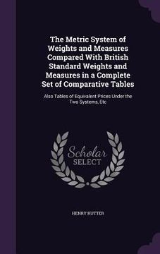 portada The Metric System of Weights and Measures Compared With British Standard Weights and Measures in a Complete Set of Comparative Tables: Also Tables of (en Inglés)