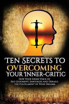portada The Ten Secrets to Overcoming Your Inner-Critic: How Your Inner Voice of Self-Judgment Sabotages and Derails the Fulfillment of Your Dreams. (en Inglés)
