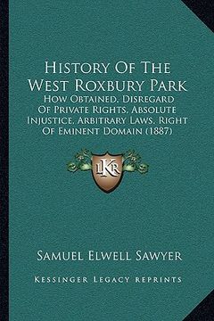 portada history of the west roxbury park: how obtained, disregard of private rights, absolute injustice, arbitrary laws, right of eminent domain (1887) (en Inglés)