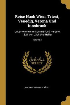 portada Reise Nach Wien, Triest, Venedig, Verona Und Innsbruck: Unternommen Im Sommer Und Herbste 1821 Von Jäck Und Heller; Volume 3 (en Inglés)