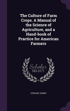 portada The Culture of Farm Crops. A Manual of the Science of Agriculture, and a Hand-book of Practice for American Farmers (en Inglés)