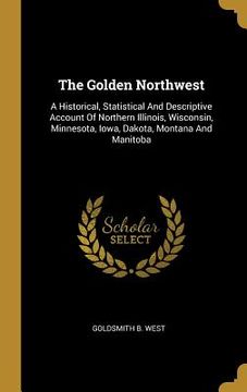 portada The Golden Northwest: A Historical, Statistical And Descriptive Account Of Northern Illinois, Wisconsin, Minnesota, Iowa, Dakota, Montana An (en Inglés)