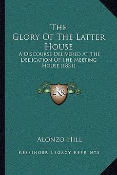 portada the glory of the latter house: a discourse delivered at the dedication of the meeting house (1851) (in English)