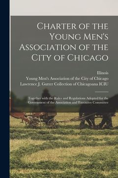 portada Charter of the Young Men's Association of the City of Chicago: Together With the Rules and Regulations Adopted for the Government of the Association a (en Inglés)