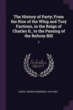portada The History of Party; From the Rise of the Whig and Tory Factions, in the Reign of Charles II., to the Passing of the Reform Bill: 3 (en Inglés)