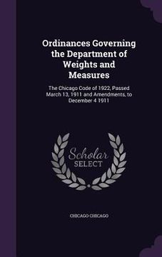 portada Ordinances Governing the Department of Weights and Measures: The Chicago Code of 1922, Passed March 13, 1911 and Amendments, to December 4 1911 (en Inglés)