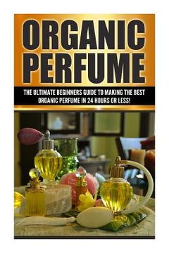 portada Organic Perfume: The Ultimate beginner's Guide to Making the Best Organic Perfume in 24 Hours or Less! (en Inglés)