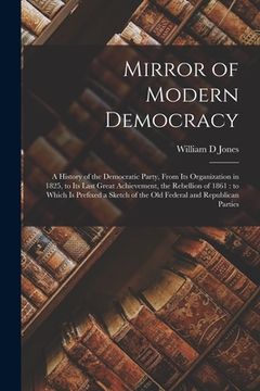 portada Mirror of Modern Democracy: a History of the Democratic Party, From Its Organization in 1825, to Its Last Great Achievement, the Rebellion of 1861 (en Inglés)
