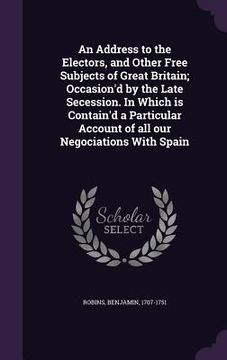 portada An Address to the Electors, and Other Free Subjects of Great Britain; Occasion'd by the Late Secession. In Which is Contain'd a Particular Account of (en Inglés)