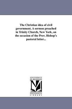 portada the christian idea of civil government. a sermon preached in trinity church, new york, on the occasion of the prov. bishop's pastoral letter... (in English)