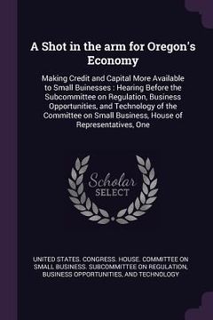 portada A Shot in the arm for Oregon's Economy: Making Credit and Capital More Available to Small Buinesses: Hearing Before the Subcommittee on Regulation, Bu (en Inglés)