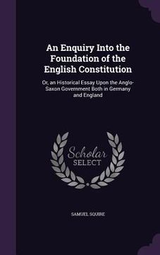 portada An Enquiry Into the Foundation of the English Constitution: Or, an Historical Essay Upon the Anglo-Saxon Government Both in Germany and England (in English)