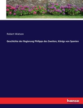 Geschichte der Regierung Philipps des Zweiten, Königs von Spanien de Robert Watson(Hansebooks) (in German)