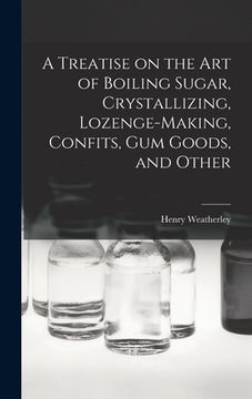 portada A Treatise on the art of Boiling Sugar, Crystallizing, Lozenge-making, Confits, gum Goods, and Other (in English)