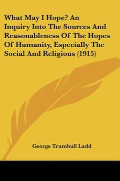portada what may i hope? an inquiry into the sources and reasonableness of the hopes of humanity, especially the social and religious (1915) (en Inglés)