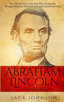 portada Abraham Lincoln "Honest Abe": The Life and Times of the Man Who Led America Through its Greatest Moral, Political, and Constitutional Crisis (en Inglés)