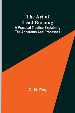 portada The Art of Lead Burning; A practical treatise explaining the apparatus and processes. (en Inglés)