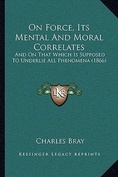 portada on force, its mental and moral correlates: and on that which is supposed to underlie all phenomena (1866) (en Inglés)