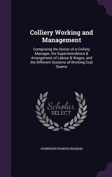 portada Colliery Working and Management: Comprising the Duties of a Colliery Manager, the Superintendence & Arrangement of Labour & Wages, and the Different S (en Inglés)