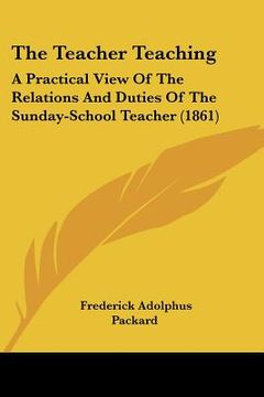 portada the teacher teaching: a practical view of the relations and duties of the sunday-school teacher (1861) (en Inglés)