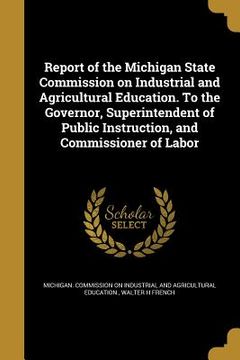 portada Report of the Michigan State Commission on Industrial and Agricultural Education. To the Governor, Superintendent of Public Instruction, and Commissio (en Inglés)